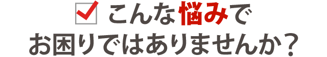 こんな悩みでお困りではありませんか？